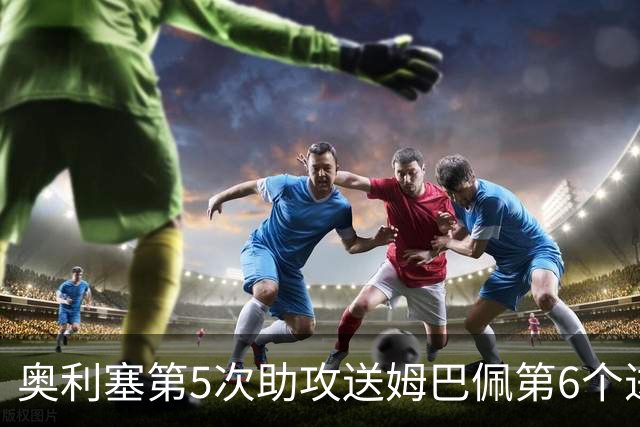 奥利塞第5次助攻送姆巴佩第6个进球 法国3-0领先瑞典